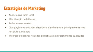 Estratégias de Marketing
● Anúncios na rádio local;
● Distribuição de folhetos;
● Anúncios nas escolas;
● Divulgação nas unidades de pronto atendimento e principalmente nos
hospitais da cidade;
● Inserção de banner nos sites de notícias e entretenimento da cidade;
 
