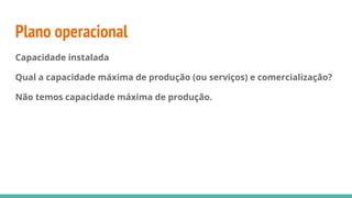 Plano operacional
Capacidade instalada
Qual a capacidade máxima de produção (ou serviços) e comercialização?
Não temos capacidade máxima de produção.
 