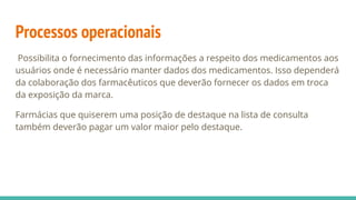 Possibilita o fornecimento das informações a respeito dos medicamentos aos
usuários onde é necessário manter dados dos medicamentos. Isso dependerá
da colaboração dos farmacêuticos que deverão fornecer os dados em troca
da exposição da marca.
Farmácias que quiserem uma posição de destaque na lista de consulta
também deverão pagar um valor maior pelo destaque.
Processos operacionais
 