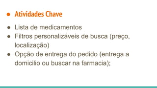 ● Atividades Chave
● Lista de medicamentos
● Filtros personalizáveis de busca (preço,
localização)
● Opção de entrega do pedido (entrega a
domicilio ou buscar na farmacia);
 