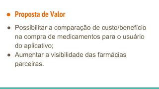 ● Proposta de Valor
● Possibilitar a comparação de custo/benefício
na compra de medicamentos para o usuário
do aplicativo;
● Aumentar a visibilidade das farmácias
parceiras.
 