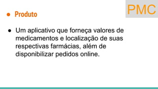 PMC● Produto
● Um aplicativo que forneça valores de
medicamentos e localização de suas
respectivas farmácias, além de
disponibilizar pedidos online.
 