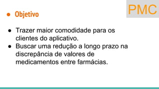 PMC● Objetivo
● Trazer maior comodidade para os
clientes do aplicativo.
● Buscar uma redução a longo prazo na
discrepância de valores de
medicamentos entre farmácias.
 