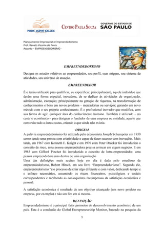 Planejamento Empresarial e Empreendedorismo
Prof. Renato Vicente de Paula
Assunto – EMPREENDEDORISMO -




                                EMPREENDEDORISMO

Designa os estudos relativos ao empreendedor, seu perfil, suas origens, seu sistema de
atividades, seu universo de atuação.

                                   EMPREENDEDOR

É o termo utilizado para qualificar, ou especificar, principalmente, aquele indivíduo que
detém uma forma especial, inovadora, de se dedicar às atividades de organização,
administração, execução; principalmente na geração de riquezas, na transformação de
conhecimentos e bens em novos produtos – mercadorias ou serviços; gerando um novo
método com o seu próprio conhecimento. É o profissional inovador que modifica, com
sua forma de agir, qualquer área do conhecimento humano. Também é utilizado – no
cenário econômico – para designar o fundador de uma empresa ou entidade, aquele que
construiu tudo a duras custas, criando o que ainda não existia.

                                     ORIGEM
A palavra empreendedorismo foi utilizada pelo economista Joseph Schumpeter em 1950
como sendo uma pessoa com criatividade e capaz de fazer sucesso com inovações. Mais
tarde, em 1967 com Kenneth E. Knight e em 1970 com Peter Drucker foi introduzido o
conceito de risco, uma pessoa empreendedora precisa arriscar em algum negócio. E em
1985 com Gifford Pinchot foi introduzido o conceito de Intra-empreendedor, uma
pessoa empreendedora mas dentro de uma organização
Uma das definições mais aceitas hoje em dia é dada pelo estudioso de
empreendedorismo, Robert Hirsch, em seu livro “Empreendedorismo”. Segundo ele,
empreendedorismo “é o processo de criar algo diferente e com valor, dedicando tempo e
o esforço necessários, assumindo os riscos financeiros, psicológicos e sociais
correspondentes e recebendo as consequentes recompensas da satisfação econômica e
pessoal.

A satisfação econômica é resultado de um objetivo alcançado (um novo produto ou
empresa, por exemplo) e não um fim em si mesma.

                                   DEFINIÇÃO
Empreendedorismo é o principal fator promotor do desenvolvimento econômico de um
país. Esta é a conclusão do Global Entrepreneurship Monitor, baseado na pesquisa da

                                              1
 
