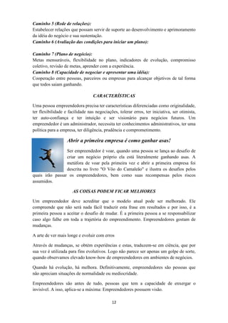 Caminho 5 (Rede de relações):
Estabelecer relações que possam servir de suporte ao desenvolvimento e aprimoramento
da idéia do negócio e sua sustentação.
Caminho 6 (Avaliação das condições para iniciar um plano):

Caminho 7 (Plano de negócio):
Metas mensuráveis, flexibilidade no plano, indicadores de evolução, compromisso
coletivo, revisão de metas, aprender com a experiência.
Caminho 8 (Capacidade de negociar e apresentar uma idéia):
Cooperação entre pessoas, parceiros ou empresas para alcançar objetivos de tal forma
que todos saiam ganhando.

                                  CARACTERÍSTICAS

Uma pessoa empreendedora precisa ter características diferenciadas como originalidade,
ter flexibilidade e facilidade nas negociações, tolerar erros, ter iniciativa, ser otimista,
ter auto-confiança e ter intuição e ser visionário para negócios futuros. Um
empreendedor é um administrador, necessita ter conhecimentos administrativos, ter uma
política para a empresa, ter diligência, prudência e comprometimento.

                   Abrir a primeira empresa é como ganhar asas!
                 Ser empreendedor é voar, quando uma pessoa se lança ao desafio de
                 criar um negócio próprio ela está literalmente ganhando asas. A
                 metáfora de voar pela primeira vez e abrir a primeira empresa foi
                 descrita no livro "O Vôo do Camaleão" e ilustra os desafios pelos
quais irão passar os empreendedores, bem como suas recompensas pelos riscos
assumidos.

                      AS COISAS PODEM FICAR MELHORES

Um empreendedor deve acreditar que o modelo atual pode ser melhorado. Ele
compreende que não será nada fácil traduzir esta frase em resultados e por isso, é a
primeira pessoa a aceitar o desafio de mudar. É a primeira pessoa a se responsabilizar
caso algo falhe em toda a trajetória do empreendimento. Empreendedores gostam de
mudanças.

A arte de ver mais longe e evoluir com erros

Através de mudanças, se obtém experiências e estas, traduzem-se em ciência, que por
sua vez é utilizada para fins evolutivos. Logo não parece ser apenas um golpe de sorte,
quando observamos elevado know-how de empreendedores em ambientes de negócios.

Quando há evolução, há melhora. Definitivamente, empreendedores são pessoas que
não apreciam situações de normalidade ou mediocridade.

Empreendedores são antes de tudo, pessoas que tem a capacidade de enxergar o
invisível. A isso, aplica-se a máxima: Empreendedores possuem visão.

                                            12
 