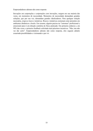 Empreendedores adoram não como resposta

Inovações em corporações e corporações com inovações, surgem em sua maioria das
vezes, em momentos de necessidade. Momentos de necessidade demandam grandes
soluções, que por sua vez, demandam grandes idealizadores. Para qualquer solução
necessária, exigi-se riscos e tentativas. Riscos e tentativas costumam estar presentes em
ambientes dinâmicos e hostis. Em resumo, alguém precisa ter "estrutura" profissional e
emocional para ir em direção contrária do fluxo praticado. Em primeira estância e, em
99% das vezes, o primeiro feedback solicitado trará péssimos incentivos. "Não, isto não
vai dar certo". Empreendedores adoram não como resposta, eles seguem adiante
exaurindo possibilidades e visionando o por vir.




                                           13
 