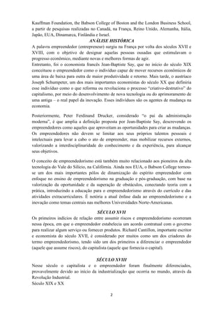 Kauffman Foundation, the Babson College of Boston and the London Business School,
a partir de pesquisas realizadas no Canadá, na França, Reino Unido, Alemanha, Itália,
Japão, EUA, Dinamarca, Finlândia e Israel.
                                ANÁLISE HISTÓRICA
A palavra empreendedor (entrepreneur) surgiu na França por volta dos séculos XVII e
XVIII, com o objetivo de designar aquelas pessoas ousadas que estimulavam o
progresso econômico, mediante novas e melhores formas de agir.
Entretanto, foi o economista francês Jean-Baptiste Say, que no início do século XIX
conceituou o empreendedor como o indivíduo capaz de mover recursos econômicos de
uma área de baixa para outra de maior produtividade e retorno. Mais tarde, o austríaco
Joseph Schumpeter, um dos mais importantes economistas do século XX que definiria
esse indivíduo como o que reforma ou revoluciona o processo “criativo-destrutivo” do
capitalismo, por meio do desenvolvimento de nova tecnologia ou do aprimoramento de
uma antiga – o real papel da inovação. Esses indivíduos são os agentes de mudança na
economia.

Posteriormente, Peter Ferdinand Drucker, considerado “o pai da administração
moderna”, é que amplia a definição proposta por Jean-Baptiste Say, descrevendo os
empreendedores como aqueles que aproveitam as oportunidades para criar as mudanças.
Os empreendedores não devem se limitar aos seus próprios talentos pessoais e
intelectuais para levar a cabo o ato de empreender, mas mobilizar recursos externos,
valorizando a interdisciplinaridade do conhecimento e da experiência, para alcançar
seus objetivos.

O conceito de empreendedorismo está também muito relacionado aos pioneiros da alta
tecnologia do Vale do Silício, na Califórnia. Ainda nos EUA, o Babson College tornou-
se um dos mais importantes pólos de dinamização do espírito empreendedor com
enfoque no ensino de empreendedorismo na graduação e pós-graduação, com base na
valorização da oportunidade e da superação de obstáculos, conectando teoria com a
prática, introduzindo a educação para o empreendedorismo através do currículo e das
atividades extracurriculares. É notória a atual ênfase dada ao empreendedorismo e a
inovação como temas centrais nas melhores Universidades Norte-Americanas.

                                    SÉCULO XVII
Os primeiros indícios de relação entre assumir riscos e empreendedorismo ocorreram
nessa época, em que o empreendedor estabelecia um acordo contratual com o governo
para realizar algum serviço ou fornecer produtos. Richard Cantillon, importante escritor
e economista do século XVII, é considerado por muitos como um dos criadores do
termo empreendedorismo, tendo sido um dos primeiros a diferenciar o empreendedor
(aquele que assume riscos), do capitalista (aquele que fornecia o capital).

                                 SÉCULO XVIII
Nesse século o capitalista e o empreendedor foram finalmente diferenciados,
provavelmente devido ao início da industrialização que ocorria no mundo, através da
Revolução Industrial.
Século XIX e XX

                                           2
 