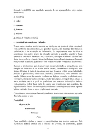 Segundo Leite(2000), nas qualidades pessoais de um empreendedor, entre muitas,
destacam-se:

a) iniciativa;

b) visão;

c) coragem;

d) firmeza;

e) decisão;

f) atitude de respeito humano;

g) capacidade de organização e direção.

Traçar metas, atualizar conhecimentos ser inteligente, do ponto de vista emocional,
conhecer teorias de administração, de qualidade e gestão, são mudanças decorrentes da
globalização e da revolução da informação. O empreendedor deve focalizar o
aprendizado nos quatros pilares da educação: aprender a aprender, aprender a fazer,
aprender a conviver e aprender a ser, e com isso, ser capaz de tomar a decisão certa
frente à concorrência existente. Novas habilidades vêm sendo exigidas dos profissionais
para poderem enfrentar a globalização com responsabilidade, competência e autonomia.

Buscam-se profissionais que desenvolveram novas habilidades e competências, com
coragem de arriscar-se e de aceitar novos valores, descobrindo e transpondo seus
limites. O futuro é cheio de incertezas, por isso, é preciso refletir sobre: habilidades
pessoais e profissionais; criatividade; memória; comunicação; como enfrentar este
século. Diferenciar-se dos demais, revalidar seu diploma pessoal e profissional, rever
convicções, incorporar outros princípios, mudar paradigmas, sobrepor idéias antigas às
novas verdades, este é o perfil do profissional que, trocando informações, dados e
conhecimentos, poderá fazer parte do cenário das organizações que aprendem, das
organizações do futuro. São mudanças socioculturais e tecnológicas que fazem repensar
hábitos e atitudes frente às novas exigências do mercado.

Conquista-se a autonomia profissional quando se é perseverante, determinado, aprendiz,
flexível e quando se tem:

Positividade

       Organização

                 Criatividade

                       Inovação

                                Foco

Essas qualidades ajudam a vencer a competitividade dos tempos modernos. Pela
experiência pode-se afirmar que a maioria das pessoas, se estimuladas, podem

                                           4
 