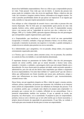 desenvolver habilidades empreendedoras. Ouve-se e fala-se que o empreendedor precisa
ter visão. Visão pessoal. Uma visão que vem de dentro. A maioria das pessoas tem
pouca noção da verdadeira visão, dos níveis de significado. Metas e objetivos não são
visão. Ser visionário é imaginar cenários futuros, utilizando-se de imagens mentais. Ter
visão é perceber possibilidades dentro do que parece ser impossível. É ser alguém que
anda, caminha ou viaja para inspirar pensamentos inovadores.

Esse enfoque se volta à disposição de assumir riscos e nem todas as pessoas têm esta
mesma disposição. Não foi feito para ser empreendedor quem precisa de uma vida
regrada, horários certos, salário garantido no fim do mês. O empreendedor assume
riscos e seu sucesso está na “capacidade de conviver com eles e sobreviver a eles”
(Degen, 1989, p.11). Gerber (2004), apresenta algumas diferenças dos três personagens
que correspondem a papéis organizacionais, quais sejam:

a) o Empreendedor, que transforma a situação mais trivial em uma oportunidade
excepcional, é visionário, sonhador; o fogo que alimenta o futuro; vive no futuro, nunca
no passado e raramente no presente; nos negócios é o inovador, o grande estrategista, o
criador de novos métodos para penetrar nos novos mercados;

b) o Administrador, que é pragmático, vive no passado, almeja ordem, cria esquemas
extremamente organizados para tudo;

c) o Técnico, que é o executor, adora consertar coisas, vive no presente, fica satisfeito
no controle do fluxo de trabalho e é um individualista determinado.

É importante destacar no pensamento de Gerber (2004) o fato dos três personagens
estarem em eterno conflito, sendo que ao menor descuido o técnico toma conta,
matando o visionário, o sonhador, o personagem criativo que está sempre lidando com o
desconhecido. Os riscos fazem parte de qualquer atividade, sendo necessário aprender a
administrá-los, pois eles são um dos fatores mais importantes que inibem o surgimento
de novos empreendedores. Um outro fator inibidor é o” capital social” que são valores e
idéias que sublimemente nos foram incutidos por nossos pais, professores, amigos e
outros que influenciaram na nossa formação intelectual e que, inconscientemente,
orientam nossas vidas.

Dessa forma, um pai engenheiro desperta no filho o ideal de seguir a mesma carreira,
militares, pilotos, esportistas, até pessoas que raramente vão vislumbrar ou ter interesse
numa carreira de empreendedor exercem sua influência na formação das pessoas. É de
se considerar, porém, que a avaliação mais objetiva do preparo para empreender é a
percepção que a pessoa tem de si própria, refletindo na sua autoconfiança. Com o
potencial empreendedor também isso acontece. O que se aprende na escola, nas
pesquisas, nas observações, vai se acumulando. O preparar-se para ser empreendedor,
portanto, inicia-se com o domínio que se tem sobre tarefas que se fazem necessárias, o
próprio desenvolvimento da capacidade de gerenciamento. O que falta, na verdade, é
motivação para uma tomada de decisão para se tornar um empreendedor.




                                            5
 
