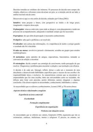 Decisões tomadas no cotidiano são inúmeras. Os processos de decisão nem sempre são
simples, objetivos e eficientes como deveriam ser pois, se a intuição está de um lado; a
análise racional está do outro.

Descrevem-se aqui os oito estilos de decisão, relatados por Cohen,(2001):

Intuitivo: tenta projetar o futuro, com perspectiva ao médio e do longo prazo,
imaginando o impacto dessa ação.

O planejador: situa-se onde está e para onde se deseja ir, com planejamento e tendo um
processo de acompanhamento, adequando à realidade sempre que for necessário.

O perspicaz: diz que além da percepção é necessário conhecimento.

O objetivo: sabe qual o problema a ser resolvido.

O cobrador: tem certeza das informações, vê a importância de medir e corrigir quando
o resultado não foi o decidido.

O mão–na–massa: envolve-se pessoal e diretamente, acredita em grupos para estudos
multidiciplinares.

O meticuloso: junta opiniões de amigos, especialistas, funcionários, tentando se
convencer da solução a encontrar.

O estrategista: decide cumprir sua estratégia de crescimento, tendo percepção do que
resolver. Diagnostica o problema para encontrar a solução e sua resolução com eficácia.

A decisão é de cada um. Interagir, refletir, deixar a cada um o momento de uma
descoberta e desenvolvendo habilidades específicas para o sucesso da sua escolha é de
responsabilidade única e exclusiva. As características comuns que se encontram no
empreendedor que fez uma escolha, tanto nas universidades como na sociedade, são
difíceis para listar com precisão, porém diferentes autores chegaram a algumas
conclusões. Elas dizem respeito às necessidades, conhecimento, habilidades e valores.

As necessidades que se referem a conhecimentos, Lezana (1995, p.78) assim elenca:

Aspectos técnicos relacionados a negócios

       Experiência na área comercial

              Escolaridade

                     Formação complementar

                             Experiência em organizações

                                    Vivência com situações novas.

As necessidades que se referem aos valores, Empinotti (1994), argumenta que são os
existenciais, estéticos, intelectuais, morais e religiosos. É preciso, no entanto, ser


                                            6
 
