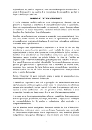 registrado que, no contexto empresarial, essas características podem se desenvolver e
atuar de forma positiva ou negativa. É a personalidade do empreendedor que fará o
impacto decisivo para o sucesso.

                      TEORIAS DO EMPREENDEDORISMO

A teoria econômica, também conhecida como schumpeteriana, demonstra que os
primeiros a perceberem a importância do empreendedorismo foram os economistas.
Estes estavam primordialmente interessados em compreender o papel do empreendedor
e o impacto da sua atuação na economia. Três nomes destacam-se nessa teoria: Richard
Cantillon, Jean Baptiste Say e Joseph Schumpeter.

Cantillon era um banqueiro que hoje poderia ser descrito como um capitalista de risco,
cujo seus escritos revelam um homem em busca de oportunidades de negócios,
preocupado com o gerenciamento inteligente de negócios e a obtenção de rendimentos
otimizados para o capital investido.

Say distinguiu entre empreendedores e capitalistas e os lucros de cada um. Say
considerava o desenvolvimento econômico como resultado da criação de novos
empreendimentos e ansiava pela expansão da Revolução Industrial inglesa na França.
Cantillon e Say consideravam os empreendedores como pessoas que corriam riscos,
basicamente porque investiam seu próprio dinheiro. Na visão de Cantillon, os
empreendedores compravam matéria prima, por certo preço com o objetivo de processá-
la e revendê-la por um preço ainda não definido. Os empreendedores eram, portanto,
pessoas que aproveitavam as oportunidades com a perspectiva de obterem lucros,
assumindo riscos inerentes. Say fazia distinção entre empreendedores e capitalistas e
entre os lucros de cada um. Ao fazê-lo, associou os empreendedores à inovação e via-os
como os agentes da mudança.

Porém, Schumpeter foi quem realmente lançou o campo do empreendedorismo,
associando-o claramente à essência da inovação.

A essência do empreendedorismo está na percepção e no aproveitamento das novas
oportunidades no âmbito dos negócios, sempre tem a ver com criar uma nova forma de
uso dos recursos nacionais, em que eles seja deslocados de seu emprego tradicional e
sujeitos a novas combinações. Uma das principais críticas destinadas a esses
economistas é que eles não foram capazes de criar uma ciência comportamentalista.

A segunda teoria, dos comportamentalistas, refere-se a especialistas do comportamento
humano: psicólogos, psicanalistas, sociólogos, entre outros. O objetivo desta abordagem
do empreendedorismo foi de ampliar o conhecimento sobre motivação e o
comportamento humano.

Um dos primeiros autores desse grupo a demonstrar interesse foi Max Weber (1930).
Ele identificou o sistema de valores como um elemento fundamental para a explicação
do comportamento empreendedor. Via os empreendedores como inovadores, pessoas
independentes cujo papel de liderança nos negócios inferia uma fonte de autoridade


                                          7
 