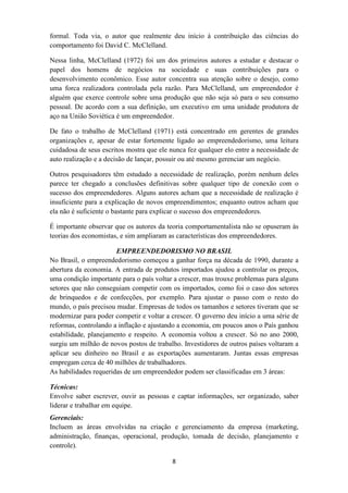 formal. Toda via, o autor que realmente deu início à contribuição das ciências do
comportamento foi David C. McClelland.

Nessa linha, McClelland (1972) foi um dos primeiros autores a estudar e destacar o
papel dos homens de negócios na sociedade e suas contribuições para o
desenvolvimento econômico. Esse autor concentra sua atenção sobre o desejo, como
uma forca realizadora controlada pela razão. Para McClelland, um empreendedor é
alguém que exerce controle sobre uma produção que não seja só para o seu consumo
pessoal. De acordo com a sua definição, um executivo em uma unidade produtora de
aço na União Soviética é um empreendedor.

De fato o trabalho de McClelland (1971) está concentrado em gerentes de grandes
organizações e, apesar de estar fortemente ligado ao empreendedorismo, uma leitura
cuidadosa de seus escritos mostra que ele nunca fez qualquer elo entre a necessidade de
auto realização e a decisão de lançar, possuir ou até mesmo gerenciar um negócio.

Outros pesquisadores têm estudado a necessidade de realização, porém nenhum deles
parece ter chegado a conclusões definitivas sobre qualquer tipo de conexão com o
sucesso dos empreendedores. Alguns autores acham que a necessidade de realização é
insuficiente para a explicação de novos empreendimentos; enquanto outros acham que
ela não é suficiente o bastante para explicar o sucesso dos empreendedores.

É importante observar que os autores da teoria comportamentalista não se opuseram às
teorias dos economistas, e sim ampliaram as características dos empreendedores.

                       EMPREENDEDORISMO NO BRASIL
No Brasil, o empreendedorismo começou a ganhar força na década de 1990, durante a
abertura da economia. A entrada de produtos importados ajudou a controlar os preços,
uma condição importante para o país voltar a crescer, mas trouxe problemas para alguns
setores que não conseguiam competir com os importados, como foi o caso dos setores
de brinquedos e de confecções, por exemplo. Para ajustar o passo com o resto do
mundo, o país precisou mudar. Empresas de todos os tamanhos e setores tiveram que se
modernizar para poder competir e voltar a crescer. O governo deu início a uma série de
reformas, controlando a inflação e ajustando a economia, em poucos anos o País ganhou
estabilidade, planejamento e respeito. A economia voltou a crescer. Só no ano 2000,
surgiu um milhão de novos postos de trabalho. Investidores de outros países voltaram a
aplicar seu dinheiro no Brasil e as exportações aumentaram. Juntas essas empresas
empregam cerca de 40 milhões de trabalhadores.
As habilidades requeridas de um empreendedor podem ser classificadas em 3 áreas:

Técnicas:
Envolve saber escrever, ouvir as pessoas e captar informações, ser organizado, saber
liderar e trabalhar em equipe.
Gerenciais:
Incluem as áreas envolvidas na criação e gerenciamento da empresa (marketing,
administração, finanças, operacional, produção, tomada de decisão, planejamento e
controle).

                                          8
 