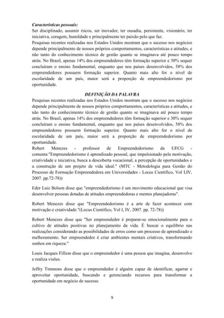 Características pessoais:
Ser disciplinado, assumir riscos, ser inovador, ter ousadia, persistente, visionário, ter
iniciativa, coragem, humildade e principalmente ter paixão pelo que faz.
Pesquisas recentes realizadas nos Estados Unidos mostram que o sucesso nos negócios
depende principalmente de nossos próprios comportamentos, características e atitudes, e
não tanto do conhecimento técnico de gestão quanto se imaginava até pouco tempo
atrás. No Brasil, apenas 14% dos empreendedores têm formação superior e 30% sequer
concluíram o ensino fundamental, enquanto que nos países desenvolvidos, 58% dos
empreendedores possuem formação superior. Quanto mais alto for o nível de
escolaridade de um país, maior será a proporção de empreendedorismo por
oportunidade.

                               DEFINIÇÃO DA PALAVRA
Pesquisas recentes realizadas nos Estados Unidos mostram que o sucesso nos negócios
depende principalmente de nossos próprios comportamentos, características e atitudes, e
não tanto do conhecimento técnico de gestão quanto se imaginava até pouco tempo
atrás. No Brasil, apenas 14% dos empreendedores têm formação superior e 30% sequer
concluíram o ensino fundamental, enquanto que nos países desenvolvidos, 58% dos
empreendedores possuem formação superior. Quanto mais alto for o nível de
escolaridade de um país, maior será a proporção de empreendedorismo por
oportunidade.
Robert     Menezes       -    professor   de    Empreendedorismo       da    UFCG      -
comenta:"Empreendedorismo é aprendizado pessoal, que impulsionado pela motivação,
criatividade e iniciativa, busca a descoberta vocacional, a percepção de oportunidades e
a construção de um projeto de vida ideal." (MTC - Metodologia para Gestão do
Processo de Formação Empreendedora em Universidades - Locus Científico, Vol I,IV,
2007. pp.72-78))

Eder Luiz Bolson disse que "empreendedorismo é um movimento educacional que visa
desenvolver pessoas dotadas de atitudes empreendedoras e mentes planejadoras".

Robert Menezes disse que "Empreendedorismo é a arte de fazer acontecer com
motivação e criatividade."(Locus Científico, Vol I, IV, 2007. pp. 72-78))

Robert Menezes disse que "Ser empreendedor é preparar-se emocionalmente para o
cultivo de atitudes positivas no planejamento da vida. É buscar o equilíbrio nas
realizações considerando as possibilidades de erros como um processo de aprendizado e
melhoramento. Ser empreendedor é criar ambientes mentais criativos, transformando
sonhos em riqueza."

Louis Jacques Fillion disse que o empreendedor é uma pessoa que imagina, desenvolve
e realiza visões.

Jeffry Timmons disse que o empreendedor é alguém capaz de identificar, agarrar e
aproveitar oportunidade, buscando e gerenciando recursos para transformar a
oportunidade em negócio de sucesso.


                                           9
 