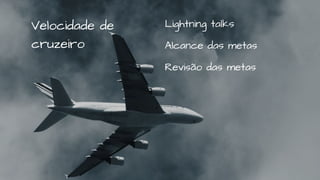 Lightning talks
Alcance das metas
Revisão das metas
Velocidade de
cruzeiro
 