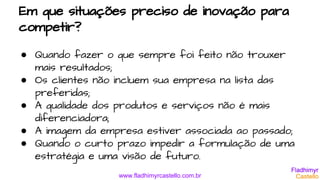 www.fladhimyrcastello.com.br
Em que situações preciso de inovação para
competir?
● Quando fazer o que sempre foi feito não trouxer
mais resultados;
● Os clientes não incluem sua empresa na lista das
preferidas;
● A qualidade dos produtos e serviços não é mais
diferenciadora;
● A imagem da empresa estiver associada ao passado;
● Quando o curto prazo impedir a formulação de uma
estratégia e uma visão de futuro.
 