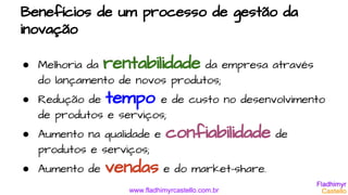 www.fladhimyrcastello.com.br
Benefícios de um processo de gestão da
inovação
● Melhoria da rentabilidade da empresa através
do lançamento de novos produtos;
● Redução de tempo e de custo no desenvolvimento
de produtos e serviços;
● Aumento na qualidade e confiabilidade de
produtos e serviços;
● Aumento de vendas e do market-share.
 