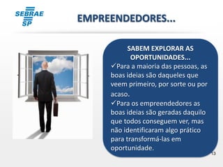 13
SABEM EXPLORAR AS
OPORTUNIDADES...
Para a maioria das pessoas, as
boas ideias são daqueles que
veem primeiro, por sorte ou por
acaso.
Para os empreendedores as
boas ideias são geradas daquilo
que todos conseguem ver, mas
não identificaram algo prático
para transformá-las em
oportunidade.
EMPREENDEDORES...
 