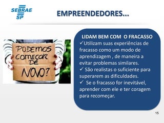 15
LIDAM BEM COM O FRACASSO
Utilizam suas experiências de
fracasso como um modo de
aprendizagem , de maneira a
evitar problemas similares.
 São realistas o suficiente para
superarem as dificuldades.
 Se o fracasso for inevitável,
aprender com ele e ter coragem
para recomeçar.
EMPREENDEDORES...
 