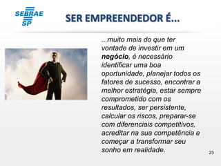23
SER EMPREENDEDOR É...
...muito mais do que ter
vontade de investir em um
negócio, é necessário
identificar uma boa
oportunidade, planejar todos os
fatores de sucesso, encontrar a
melhor estratégia, estar sempre
comprometido com os
resultados, ser persistente,
calcular os riscos, preparar-se
com diferenciais competitivos,
acreditar na sua competência e
começar a transformar seu
sonho em realidade.
 