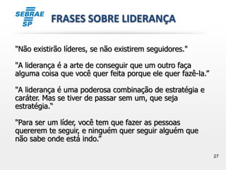 27
FRASES SOBRE LIDERANÇA
"Não existirão líderes, se não existirem seguidores."
"A liderança é a arte de conseguir que um outro faça
alguma coisa que você quer feita porque ele quer fazê-la.”
"A liderança é uma poderosa combinação de estratégia e
caráter. Mas se tiver de passar sem um, que seja
estratégia.“
"Para ser um líder, você tem que fazer as pessoas
quererem te seguir, e ninguém quer seguir alguém que
não sabe onde está indo.”
 