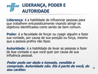 28
LIDERANÇA, PODER E
AUTORIDADE
Liderança: é a habilidade de influenciar pessoas para
que trabalhem entusiasticamente visando atingir os
objetivos identificados como sendo de bem comum.
Poder: é a faculdade de forçar ou coagir alguém a fazer
sua vontade, por causa de sua posição ou força, mesmo
que a pessoa prefira não fazer.
Autoridade: é a habilidade de levar as pessoas a fazer
de boa vontade o que você quer por causa de sua
influência pessoal.
Poder pode ser dado e tomado, vendido e
comprado. Autoridade não. Ela é parte de você, do
seu caráter.
 