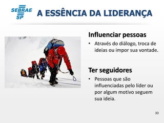33
A ESSÊNCIA DA LIDERANÇA
Influenciar pessoas
• Através do diálogo, troca de
ideias ou impor sua vontade.
Ter seguidores
• Pessoas que são
influenciadas pelo líder ou
por algum motivo seguem
sua ideia.
 