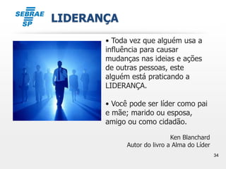 34
LIDERANÇA
• Toda vez que alguém usa a
influência para causar
mudanças nas ideias e ações
de outras pessoas, este
alguém está praticando a
LIDERANÇA.
• Você pode ser líder como pai
e mãe; marido ou esposa,
amigo ou como cidadão.
Ken Blanchard
Autor do livro a Alma do Líder
 