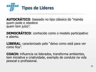 35
Tipos de Líderes
AUTOCRÁTICO: baseado no tipo clássico do “manda
quem pode e obedece
quem tem juízo”.
DEMOCRÁTICO: conhecido como o modelo participativo
e aberto.
LIBERAL: caracterizado pelo “deixa como está para ver
como fica”.
COACH: influencia os liderados, transforma ambientes,
tem iniciativa e criatividade, exemplo de conduta na vida
pessoal e profissional.
 