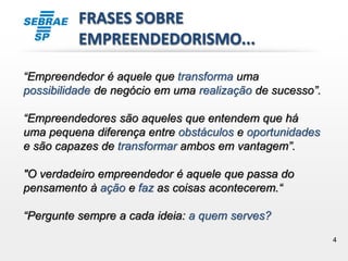 4
FRASES SOBRE
EMPREENDEDORISMO...
“Empreendedor é aquele que transforma uma
possibilidade de negócio em uma realização de sucesso”.
“Empreendedores são aqueles que entendem que há
uma pequena diferença entre obstáculos e oportunidades
e são capazes de transformar ambos em vantagem”.
"O verdadeiro empreendedor é aquele que passa do
pensamento à ação e faz as coisas acontecerem.“
“Pergunte sempre a cada ideia: a quem serves?
 