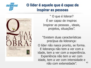 43
“ O que é liderar?
É ser capaz de inspirar.
Inspirar as pessoas , ideais,
projetos, situações”.
“Existem duas características
precípua da liderança:
O líder não nasce pronto, se forma.
E liderança não tem a ver com a
idade, tem a ver com a experiência.
Experiência não tem a ver com
idade, tem a ver com intensidade e
não com extensidade”.
O líder é aquele que é capaz de
inspirar as pessoas
 