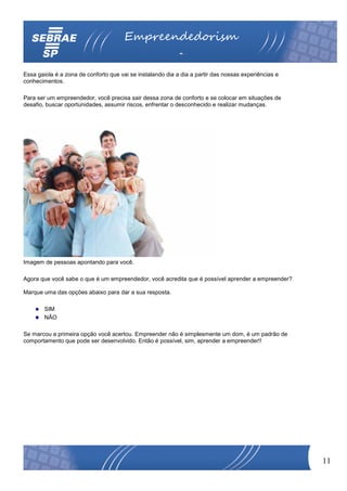 Empreendedorism
                                                           o
Essa gaiola é a zona de conforto que vai se instalando dia a dia a partir das nossas experiências e
conhecimentos.

Para ser um empreendedor, você precisa sair dessa zona de conforto e se colocar em situações de
desafio, buscar oportunidades, assumir riscos, enfrentar o desconhecido e realizar mudanças.




Imagem de pessoas apontando para você.

Agora que você sabe o que é um empreendedor, você acredita que é possível aprender a empreender?

Marque uma das opções abaixo para dar a sua resposta.

        SIM
        NÃO

Se marcou a primeira opção você acertou. Empreender não é simplesmente um dom, é um padrão de
comportamento que pode ser desenvolvido. Então é possível, sim, aprender a empreender!!




                                                                                                      11
 