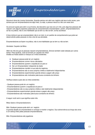 Empreendedorism
                                                           o
Simone é dona da Livraria Horizontes. Quando pensou em abrir seu negócio ela teve muito receio, pois
achava que ser empreendedora era algo inato, ou seja, a pessoa nascia ou não com esse dom.

Ao procurar ajuda para abrir a sua livraria, ela descobriu que isso era um mito, pois algumas pessoas até
nascem com alguns aspectos potenciais do comportamento empreendedor, porém, empreendedorismo
se faz na prática, não é uma habilidade que se tem ou não se tem, se faz acontecer.

A boa notícia é que ser empreendedor não é um dom: é um padrão de comportamento que pode ser
desenvolvido pelas pessoas no dia a dia de sua atividade.

Empreendedores se fazem na prática, não é uma habilidade que se tem ou não se tem.

Atividade: Caçador de Mitos

Além do mito de que as pessoas nascem empreendedoras, Simone também está rodeada por outros
tantos. Para ajudá-la, você se tornará um caçador de mitos!
Analise as frases abaixo e marque os 5 mitos existentes.

        Qualquer pessoa pode ter um negócio
        Empreendedores correm riscos calculados
        Empreendedores querem o espetáculo só para si
        Ser um Empreendedor independe da idade
        Empreendedores mantêm a sua rede de negócios
        Empreendedores são os seus próprios chefes e totalmente independentes
        Empreendedores experimentam grande stress e pagam alto preço
        Empreendedores são motivados pela busca constante de dinheiro

Verifique abaixo quais são os mitos existentes:

- Qualquer pessoa pode ter um negócio
- Empreendedores querem o espetáculo só para si
- Empreendedores são os seus próprios chefes e são totalmente independentes
- Empreendedores experimentam grande stress e pagam alto preço
- Empreendedores são motivados pela busca constante de dinheiro

A seguir você verá o que significa cada mito.

Mitos Sobre o Empreendedorismo

Mito: Qualquer pessoa pode abrir um negócio
O grande desafio do empreendedor é começar e manter o negócio. Sua sobrevivência ao longo dos anos
é um esforço feito pelas pessoas empreendedoras.

Mito: Empreendedores são jogadores




                                                                                                            13
 