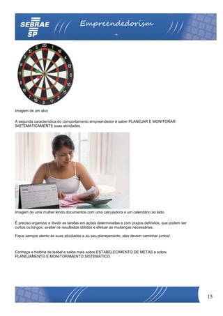Empreendedorism
                                                         o




Imagem de um alvo

A segunda característica do comportamento empreendedor é saber PLANEJAR E MONITORAR
SISTEMATICAMENTE suas atividades.




Imagem de uma mulher lendo documentos com uma calculadora e um calendário ao lado.

É preciso organizar e dividir as tarefas em ações determinadas e com prazos definidos, que podem ser
curtos ou longos, avaliar os resultados obtidos e efetuar as mudanças necessárias.

Fique sempre atento às suas atividades e ao seu planejamento, eles devem caminhar juntos!



Conheça a história de Isabel e saiba mais sobre ESTABELECIMENTO DE METAS e sobre
PLANEJAMENTO E MONITORAMENTO SISTEMÁTICO.




                                                                                                       15
 