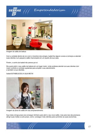 Empreendedorism
                                                          o




Imagem do salão de beleza

Com a vontade dentro de si e com o incentivo dos amigos, Isabel fez alguns cursos e começou a atender
suas clientes num pequeno salão improvisado em um quarto de sua casa.

Porém, o sonho de Isabel não parava por aí.

Ela queria abrir o seu salão de beleza em um lugar maior, onde pudesse atender as suas clientes com
maior conforto e contratar ajudantes para ampliar o seu atendimento
e também a sua clientela.

Isabel ESTABELECEU A SUA META!




Imagem da dona do salão em seu empreendimento

Sua meta a longo prazo era conseguir dinheiro para abrir o seu novo salão, mas para isso ela precisava
atingir suas metas a curto prazo, como: conseguir mais clientes para aumentar as suas economias.




                                                                                                         17
 