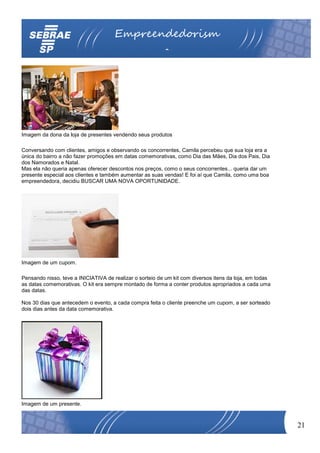 Empreendedorism
                                                          o




Imagem da dona da loja de presentes vendendo seus produtos

Conversando com clientes, amigos e observando os concorrentes, Camila percebeu que sua loja era a
única do bairro a não fazer promoções em datas comemorativas, como Dia das Mães, Dia dos Pais, Dia
dos Namorados e Natal.
Mas ela não queria apenas oferecer descontos nos preços, como o seus concorrentes... queria dar um
presente especial aos clientes e também aumentar as suas vendas! E foi aí que Camila, como uma boa
empreendedora, decidiu BUSCAR UMA NOVA OPORTUNIDADE.




Imagem de um cupom.

Pensando nisso, teve a INICIATIVA de realizar o sorteio de um kit com diversos itens da loja, em todas
as datas comemorativas. O kit era sempre montado de forma a conter produtos apropriados a cada uma
das datas.

Nos 30 dias que antecedem o evento, a cada compra feita o cliente preenche um cupom, a ser sorteado
dois dias antes da data comemorativa.




Imagem de um presente.



                                                                                                         21
 