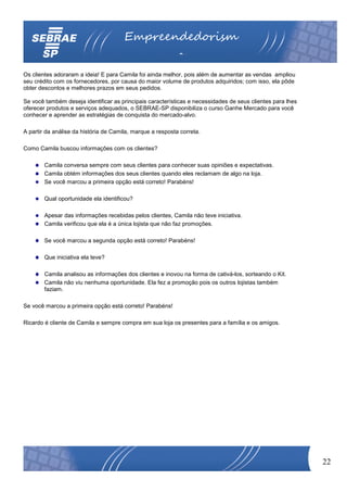 Empreendedorism
                                                            o
Os clientes adoraram a ideia! E para Camila foi ainda melhor, pois além de aumentar as vendas ampliou
seu crédito com os fornecedores, por causa do maior volume de produtos adquiridos; com isso, ela pôde
obter descontos e melhores prazos em seus pedidos.

Se você também deseja identificar as principais características e necessidades de seus clientes para lhes
oferecer produtos e serviços adequados, o SEBRAE-SP disponibiliza o curso Ganhe Mercado para você
conhecer e aprender as estratégias de conquista do mercado-alvo.

A partir da análise da história de Camila, marque a resposta correta.

Como Camila buscou informações com os clientes?

        Camila conversa sempre com seus clientes para conhecer suas opiniões e expectativas.
        Camila obtém informações dos seus clientes quando eles reclamam de algo na loja.
        Se você marcou a primeira opção está correto! Parabéns!

        Qual oportunidade ela identificou?

        Apesar das informações recebidas pelos clientes, Camila não teve iniciativa.
        Camila verificou que ela é a única lojista que não faz promoções.

        Se você marcou a segunda opção está correto! Parabéns!

        Que iniciativa ela teve?

        Camila analisou as informações dos clientes e inovou na forma de cativá-los, sorteando o Kit.
        Camila não viu nenhuma oportunidade. Ela fez a promoção pois os outros lojistas também
        faziam.

Se você marcou a primeira opção está correto! Parabéns!

Ricardo é cliente de Camila e sempre compra em sua loja os presentes para a família e os amigos.




                                                                                                            22
 