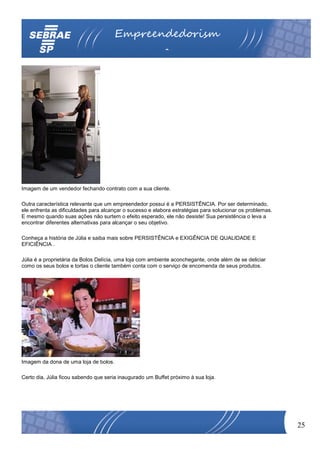 Empreendedorism
                                                           o




Imagem de um vendedor fechando contrato com a sua cliente.

Outra característica relevante que um empreendedor possui é a PERSISTÊNCIA. Por ser determinado,
ele enfrenta as dificuldades para alcançar o sucesso e elabora estratégias para solucionar os problemas.
E mesmo quando suas ações não surtem o efeito esperado, ele não desiste! Sua persistência o leva a
encontrar diferentes alternativas para alcançar o seu objetivo.

Conheça a história de Júlia e saiba mais sobre PERSISTÊNCIA e EXIGÊNCIA DE QUALIDADE E
EFICIÊNCIA .

Júlia é a proprietária da Bolos Delícia, uma loja com ambiente aconchegante, onde além de se deliciar
como os seus bolos e tortas o cliente também conta com o serviço de encomenda de seus produtos.




Imagem da dona de uma loja de bolos.

Certo dia, Júlia ficou sabendo que seria inaugurado um Buffet próximo à sua loja.




                                                                                                           25
 