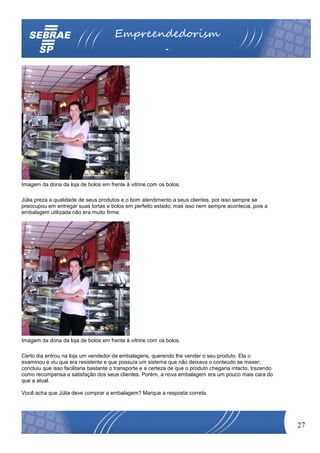 Empreendedorism
                                                            o




Imagem da dona da loja de bolos em frente à vitrine com os bolos.

Júlia preza a qualidade de seus produtos e o bom atendimento a seus clientes, por isso sempre se
preocupou em entregar suas tortas e bolos em perfeito estado; mas isso nem sempre acontecia, pois a
embalagem utilizada não era muito firme.




Imagem da dona da loja de bolos em frente à vitrine com os bolos.

Certo dia entrou na loja um vendedor de embalagens, querendo lhe vender o seu produto. Ela o
examinou e viu que era resistente e que possuía um sistema que não deixava o conteúdo se mexer;
concluiu que isso facilitaria bastante o transporte e a certeza de que o produto chegaria intacto, trazendo
como recompensa a satisfação dos seus clientes. Porém, a nova embalagem era um pouco mais cara do
que a atual.

Você acha que Júlia deve comprar a embalagem? Marque a resposta correta.




                                                                                                              27
 