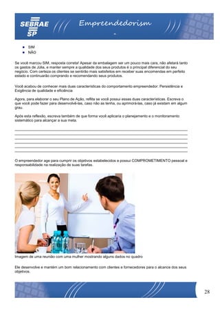 Empreendedorism
                                                         o
       SIM
       NÃO

Se você marcou SIM, resposta correta! Apesar da embalagem ser um pouco mais cara, não afetará tanto
os gastos de Júlia, e manter sempre a qualidade dos seus produtos é o principal diferencial do seu
negócio. Com certeza os clientes se sentirão mais satisfeitos em receber suas encomendas em perfeito
estado e continuarão comprando e recomendando seus produtos.

Você acabou de conhecer mais duas características do comportamento empreendedor: Persistência e
Exigência de qualidade e eficiência

Agora, para elaborar o seu Plano de Ação, reflita se você possui essas duas características. Escreva o
que você pode fazer para desenvolvê-las, caso não as tenha, ou aprimorá-las, caso já existam em algum
grau.

Após esta reflexão, escreva também de que forma você aplicaria o planejamento e o monitoramento
sistemático para alcançar a sua meta.

____________________________________________________________________________________
____________________________________________________________________________________
____________________________________________________________________________________
____________________________________________________________________________________
____________________________________________________________________________________
____________________________________________________________________________________

O empreendedor age para cumprir os objetivos estabelecidos e possui COMPROMETIMENTO pessoal e
responsabilidade na realização de suas tarefas.




Imagem de uma reunião com uma mulher mostrando alguns dados no quadro

Ele desenvolve e mantém um bom relacionamento com clientes e fornecedores para o alcance dos seus
objetivos.




                                                                                                         28
 