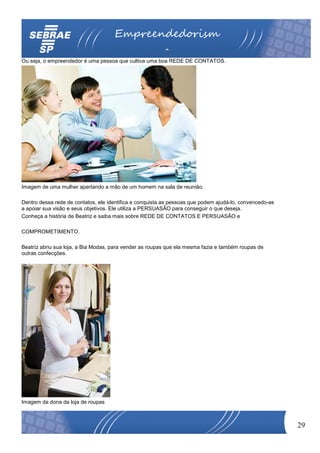 Empreendedorism
                                                         o
Ou seja, o empreendedor é uma pessoa que cultiva uma boa REDE DE CONTATOS.




Imagem de uma mulher apertando a mão de um homem na sala de reunião.

Dentro dessa rede de contatos, ele identifica e conquista as pessoas que podem ajudá-lo, convencedo-as
a apoiar sua visão e seus objetivos. Ele utiliza a PERSUASÃO para conseguir o que deseja.
Conheça a história de Beatriz e saiba mais sobre REDE DE CONTATOS E PERSUASÃO e

COMPROMETIMENTO.

Beatriz abriu sua loja, a Bia Modas, para vender as roupas que ela mesma fazia e também roupas de
outras confecções.




Imagem da dona da loja de roupas



                                                                                                         29
 