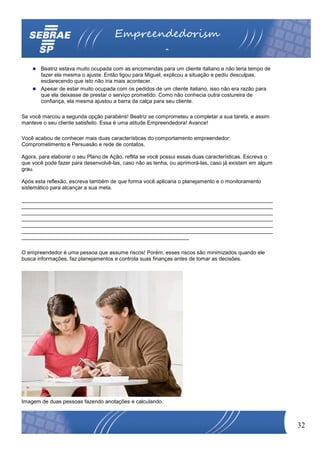 Empreendedorism
                                                         o
       Beatriz estava muito ocupada com as encomendas para um cliente italiano e não teria tempo de
       fazer ela mesma o ajuste. Então ligou para Miguel, explicou a situação e pediu desculpas,
       esclarecendo que isto não iria mais acontecer.
       Apesar de estar muito ocupada com os pedidos de um cliente italiano, isso não era razão para
       que ela deixasse de prestar o serviço prometido. Como não conhecia outra costureira de
       confiança, ela mesma ajustou a barra da calça para seu cliente.

Se você marcou a segunda opção parabéns! Beatriz se comprometeu a completar a sua tarefa, e assim
manteve o seu cliente satisfeito. Essa é uma atitude Empreendedora! Avance!

Você acabou de conhecer mais duas características do comportamento empreendedor:
Comprometimento e Persuasão e rede de contatos.

Agora, para elaborar o seu Plano de Ação, reflita se você possui essas duas características. Escreva o
que você pode fazer para desenvolvê-las, caso não as tenha, ou aprimorá-las, caso já existam em algum
grau.

Após esta reflexão, escreva também de que forma você aplicaria o planejamento e o monitoramento
sistemático para alcançar a sua meta.

____________________________________________________________________________________
____________________________________________________________________________________
____________________________________________________________________________________
____________________________________________________________________________________
____________________________________________________________________________________
____________________________________________________________________________________
________________________________________________________

O empreendedor é uma pessoa que assume riscos! Porém, esses riscos são minimizados quando ele
busca informações, faz planejamentos e controla suas finanças antes de tomar as decisões.




Imagem de duas pessoas fazendo anotações e calculando.



                                                                                                         32
 