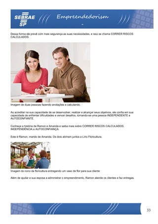Empreendedorism
                                                          o
Dessa forma ele prevê com mais segurança as suas necessidades, e isso se chama CORRER RISCOS
CALCULADOS.




Imagem de duas pessoas fazendo anotações e calculando.

Ao acreditar na sua capacidade de se desenvolver, realizar e alcançar seus objetivos, ele confia em sua
capacidade de enfrentar dificuldades e vencer desafios, tornando-se uma pessoa INDEPENDENTE e
AUTOCONFIANTE.

Conheça a história de Ramon e Amanda e saiba mais sobre CORRER RISCOS CALCULADOS,
INDEPENDÊNCIA e AUTOCONFIANÇA.

Este é Ramon, marido de Amanda. Os dois abriram juntos a Lírio Floricultura.




Imagem do nono da floricultura entregando um vaso de flor para sua cliente

Além de ajudar a sua esposa a administrar o empreendimento, Ramon atende os clientes e faz entregas.




                                                                                                          33
 