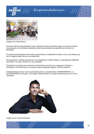 Empreendedorism
                                                        o




Imagem de uma floricultura

Amanda e Ramon então planejaram tudo: calcularam quanto precisariam gastar na reforma e fizeram
uma pesquisa com os clientes cadastrados sobre quais produtos eles gostariam de encontrar na
floricultura.

O casal de empreendedores demonstrou autoconfiança e independência desde o início, pois sabiam que
ter um negócio próprio não era uma tarefa fácil.

Eles assumiram o desafio baseados em sua competência e determinação e no planejamento detalhado
que fizeram. Ou seja, correram um risco calculado!

Escolheram os produtos que venderiam na floricultura de acordo com a pesquisa e tomaram o
empréstimo. As vendas foram um sucesso e eles conseguiram pagá-lo, conforme previram.

O Empreendedor deve ter como características de seu comportamento a INDEPENDÊNCIA e a
AUTOCONFIANÇA para gerir o seu negócio. Marque abaixo a conduta necessária para correr riscos
calculados:




Imagem de um homem pensando



                                                                                                     35
 