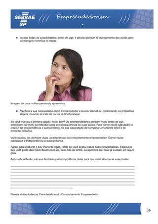 Empreendedorism
                                                         o

       Avaliar todas as possibilidades; antes de agir, é preciso pensar! O planejamento das ações gera
       confiança e minimiza os riscos.




Imagem de uma mulher pensando apreensiva

       Verificar a sua necessidade como Empreendedor e buscar atendê-la, contornando os problemas
       depois. Quando se trata de riscos, é difícil planejar.

Se você marcou a primeira opção, muito bem! Os empreendedores pensam muito antes de agir,
antecipam por meio da reflexão todas as consequências de suas ações. Para correr riscos calculados é
preciso ter independência e autoconfiança na sua capacidade de completar uma tarefa difícil e de
enfrentar desafios.

Você acabou de conhecer duas características do comportamento empreendedor: Correr riscos
calculados e Independência e autoconfiança.

Agora, para elaborar o seu Plano de Ação, reflita se você possui essas duas características. Escreva o
que você pode fazer para desenvolvê-las, caso não as tenha, ou aprimorá-las, caso já existam em algum
grau.

Após esta reflexão, escreva também qual a importância delas para que você alcance as suas metas

____________________________________________________________________________________
____________________________________________________________________________________
____________________________________________________________________________________
____________________________________________________________________________________
____________________________________________________________________________________
____________________________________________________________________________________
____________________________________________________________________________________
__________________________________________

Reveja abaixo todas as Características do Comportamento Empreendedor:




                                                                                                         36
 