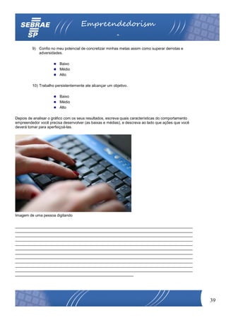 Empreendedorism
                                                         o
         9) Confio no meu potencial de concretizar minhas metas assim como superar derrotas e
            adversidades.

                         Baixo
                         Médio
                         Alto

         10) Trabalho persistentemente ate alcançar um objetivo.

                         Baixo
                         Médio
                         Alto

Depois de analisar o gráfico com os seus resultados, escreva quais características do comportamento
empreendedor você precisa desenvolver (as baixas e médias), e descreva ao lado que ações que você
deverá tomar para aperfeiçoá-las.




Imagem de uma pessoa digitando

____________________________________________________________________________________
____________________________________________________________________________________
____________________________________________________________________________________
____________________________________________________________________________________
____________________________________________________________________________________
____________________________________________________________________________________
____________________________________________________________________________________
____________________________________________________________________________________
____________________________________________________________________________________
____________________________________________________________________________________
____________________________________________________________________________________
________________________________________________________




                                                                                                      39
 