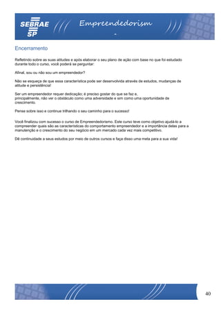 Empreendedorism
                                                         o
Encerramento

Refletindo sobre as suas atitudes e após elaborar o seu plano de ação com base no que foi estudado
durante todo o curso, você poderá se perguntar:

Afinal, sou ou não sou um empreendedor?

Não se esqueça de que essa característica pode ser desenvolvida através de estudos, mudanças de
atitude e persistência!

Ser um empreendedor requer dedicação; é preciso gostar do que se faz e,
principalmente, não ver o obstáculo como uma adversidade e sim como uma oportunidade de
crescimento.

Pense sobre isso e continue trilhando o seu caminho para o sucesso!

Você finalizou com sucesso o curso de Empreendedorismo. Este curso teve como objetivo ajudá-lo a
compreender quais são as características do comportamento empreendedor e a importância delas para a
manutenção e o crescimento do seu negócio em um mercado cada vez mais competitivo.

Dê continuidade a seus estudos por meio de outros cursos e faça disso uma meta para a sua vida!




                                                                                                      40
 
