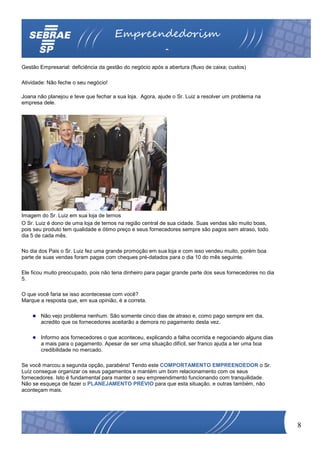 Empreendedorism
                                                          o
Gestão Empresarial: deficiência da gestão do negócio após a abertura (fluxo de caixa; custos)

Atividade: Não feche o seu negócio!

Joana não planejou e teve que fechar a sua loja. Agora, ajude o Sr. Luiz a resolver um problema na
empresa dele.




Imagem do Sr. Luiz em sua loja de ternos
O Sr. Luiz é dono de uma loja de ternos na região central de sua cidade. Suas vendas são muito boas,
pois seu produto tem qualidade e ótimo preço e seus fornecedores sempre são pagos sem atraso, todo
dia 5 de cada mês.

No dia dos Pais o Sr. Luiz fez uma grande promoção em sua loja e com isso vendeu muito, porém boa
parte de suas vendas foram pagas com cheques pré-datados para o dia 10 do mês seguinte.

Ele ficou muito preocupado, pois não teria dinheiro para pagar grande parte dos seus fornecedores no dia
5.

O que você faria se isso acontecesse com você?
Marque a resposta que, em sua opinião, é a correta.

        Não vejo problema nenhum. São somente cinco dias de atraso e, como pago sempre em dia,
        acredito que os fornecedores aceitarão a demora no pagamento desta vez.

        Informo aos fornecedores o que aconteceu, explicando a falha ocorrida e negociando alguns dias
        a mais para o pagamento. Apesar de ser uma situação difícil, ser franco ajuda a ter uma boa
        credibilidade no mercado.

Se você marcou a segunda opção, parabéns! Tendo este COMPORTAMENTO EMPREENDEDOR o Sr.
Luíz consegue organizar os seus pagamentos e mantém um bom relacionamento com os seus
fornecedores. Isto é fundamental para manter o seu empreendimento funcionando com tranquilidade.
Não se esqueça de fazer o PLANEJAMENTO PRÉVIO para que esta situação, e outras também, não
aconteçam mais.




                                                                                                           8
 