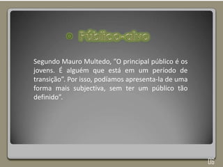 Segundo Mauro Multedo, ”O principal público é os
jovens. É alguém que está em um período de
transição”. Por isso, podíamos apresenta-la de uma
forma mais subjectiva, sem ter um público tão
definido”.
06
 
