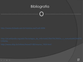 --------------------------------------------------------------------------------------------------------------------
Bibliografia
http://www.clickweb.com.br/noticias.asp?cod=3696
http://pt.wikipedia.org/wiki/Tecnologias_da_informa%C3%A7%C3%A3o_e_comunica%C3%A7%
C3%A3o
07
http://www.ufrgs.br/infotec/teses07-08/resumo_7424.html
 