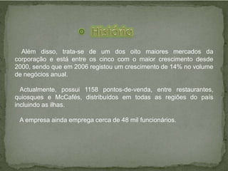 Além disso, trata-se de um dos oito maiores mercados da
corporação e está entre os cinco com o maior crescimento desde
2000, sendo que em 2006 registou um crescimento de 14% no volume
de negócios anual.
Actualmente, possui 1158 pontos-de-venda, entre restaurantes,
quiosques e McCafés, distribuídos em todas as regiões do país
incluindo as ilhas.
A empresa ainda emprega cerca de 48 mil funcionários.
 